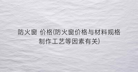 防火窗 价格(防火窗价格与材料规格制作工艺等因素有关)